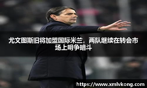 尤文图斯旧将加盟国际米兰，两队继续在转会市场上明争暗斗